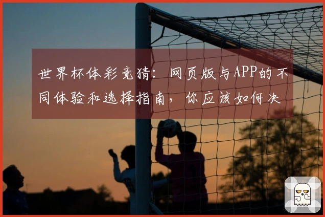 世界杯体彩竞猜：网页版与APP的不同体验和选择指南，你应该如何决定？