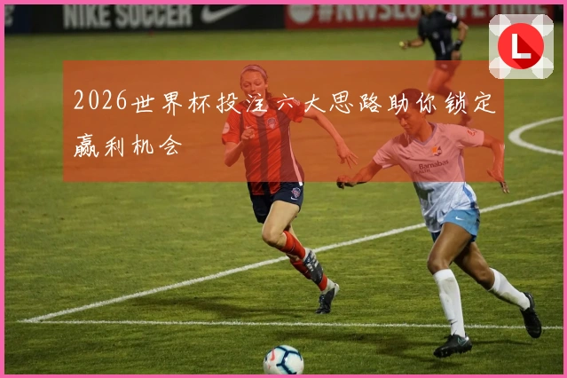 2026世界杯投注六大思路助你锁定赢利机会