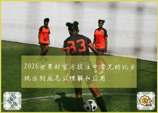 2026世界杯官方投注中常见的比分玩法到底怎么理解和应用