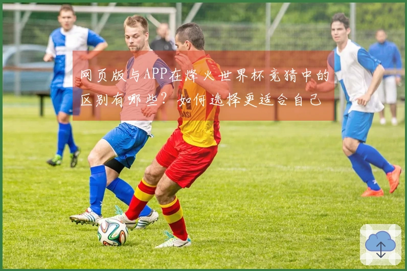 网页版与APP在烽火世界杯竞猜中的区别有哪些？如何选择更适合自己的下注方式？